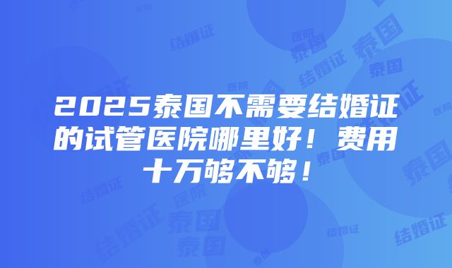 2025泰国不需要结婚证的试管医院哪里好！费用十万够不够！