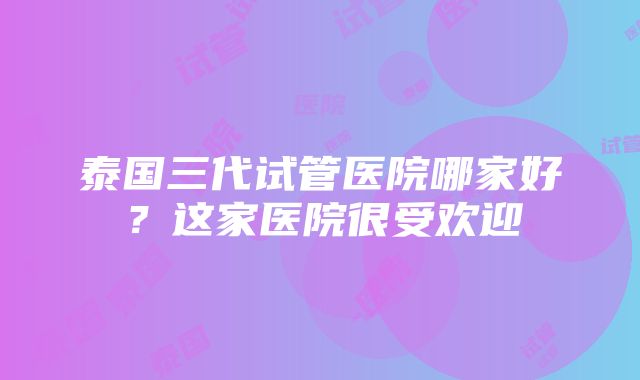 泰国三代试管医院哪家好？这家医院很受欢迎