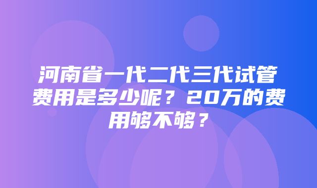 河南省一代二代三代试管费用是多少呢？20万的费用够不够？