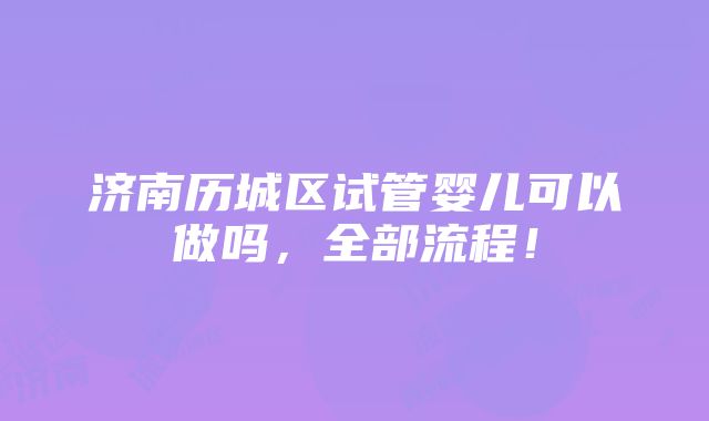 济南历城区试管婴儿可以做吗，全部流程！