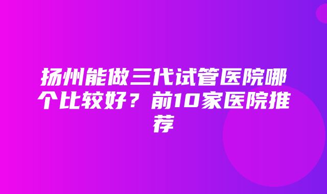 扬州能做三代试管医院哪个比较好？前10家医院推荐