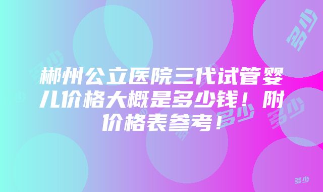 郴州公立医院三代试管婴儿价格大概是多少钱！附价格表参考！