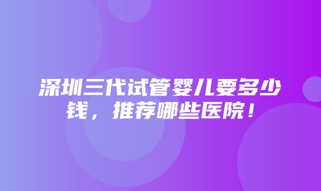 深圳三代试管婴儿要多少钱，推荐哪些医院！