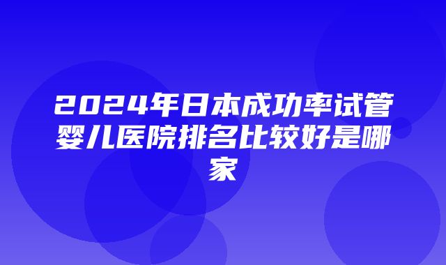 2024年日本成功率试管婴儿医院排名比较好是哪家