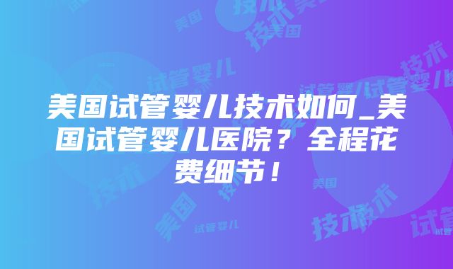 美国试管婴儿技术如何_美国试管婴儿医院？全程花费细节！