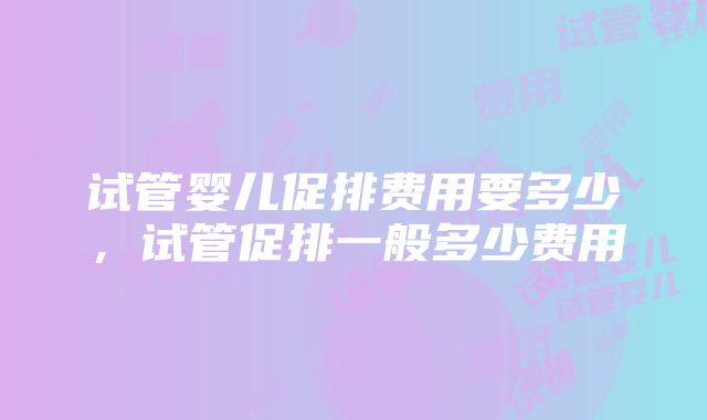 试管婴儿促排费用要多少，试管促排一般多少费用