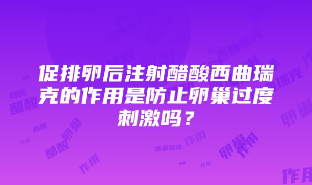 促排卵后注射醋酸西曲瑞克的作用是防止卵巢过度刺激吗？