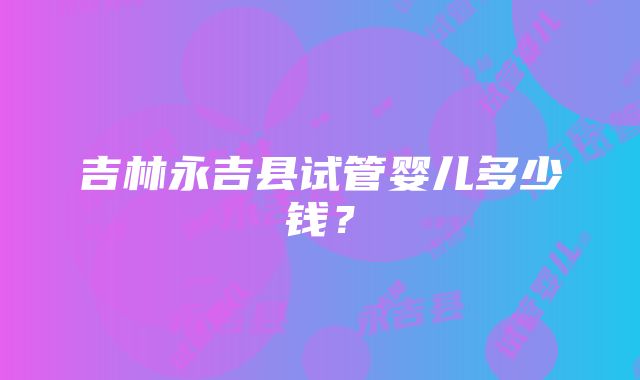 吉林永吉县试管婴儿多少钱？