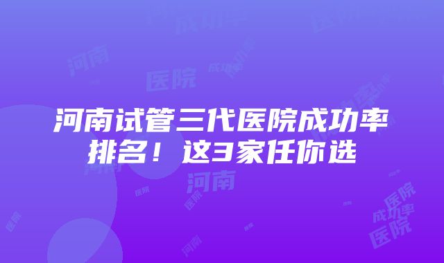 河南试管三代医院成功率排名！这3家任你选