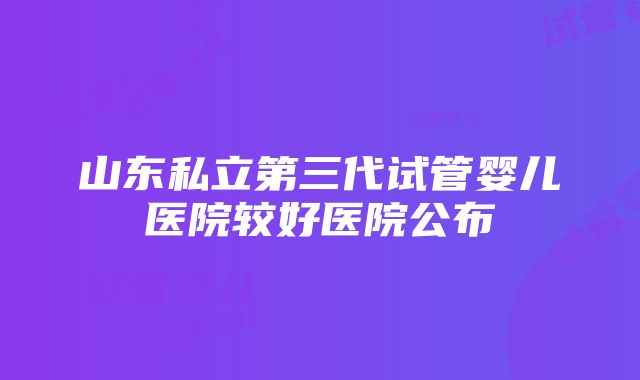 山东私立第三代试管婴儿医院较好医院公布