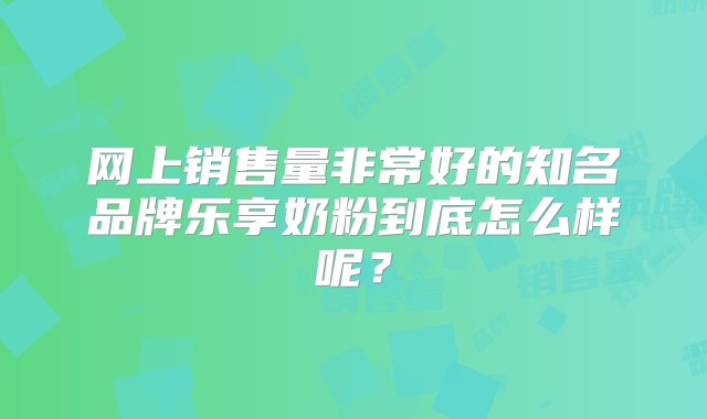 网上销售量非常好的知名品牌乐享奶粉到底怎么样呢？