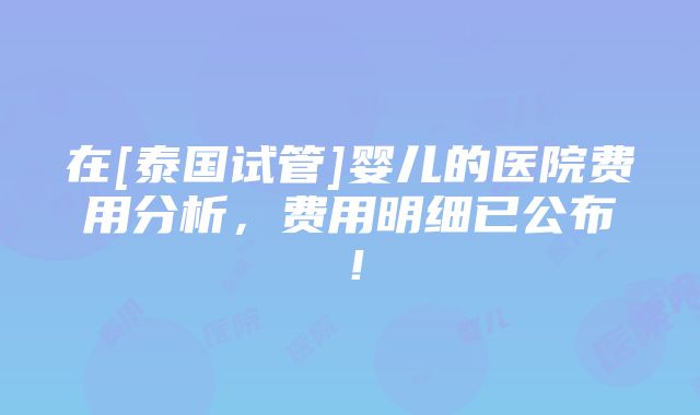 在[泰国试管]婴儿的医院费用分析，费用明细已公布！