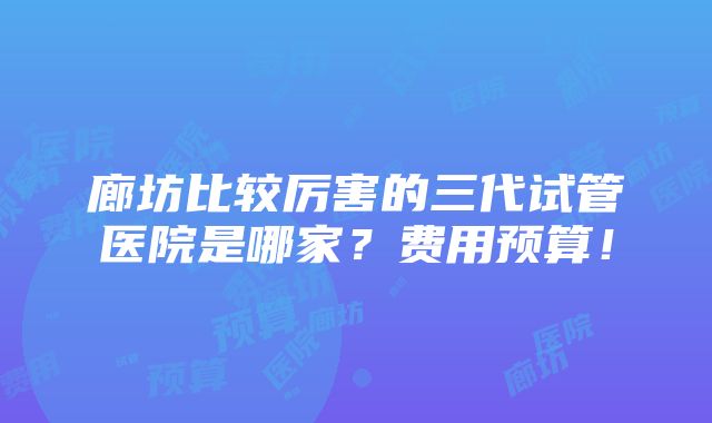 廊坊比较厉害的三代试管医院是哪家？费用预算！