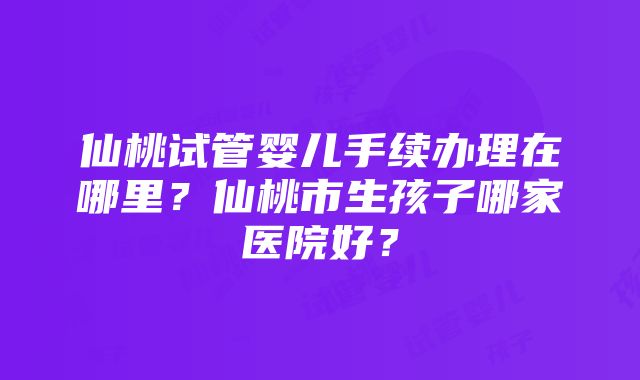 仙桃试管婴儿手续办理在哪里？仙桃市生孩子哪家医院好？