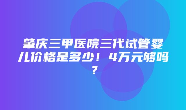 肇庆三甲医院三代试管婴儿价格是多少！4万元够吗？