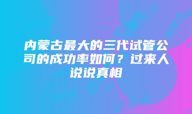 内蒙古最大的三代试管公司的成功率如何？过来人说说真相