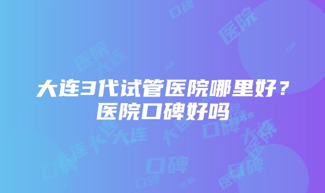 大连3代试管医院哪里好？医院口碑好吗