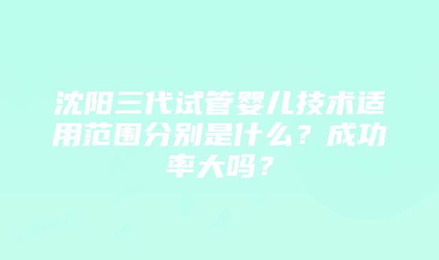 沈阳三代试管婴儿技术适用范围分别是什么？成功率大吗？