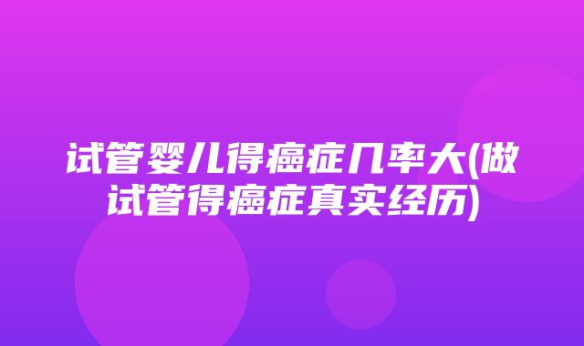 试管婴儿得癌症几率大(做试管得癌症真实经历)