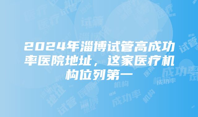 2024年淄博试管高成功率医院地址，这家医疗机构位列第一