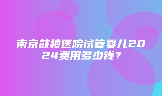 南京鼓楼医院试管婴儿2024费用多少钱？