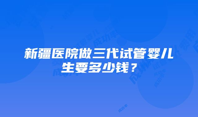 新疆医院做三代试管婴儿生要多少钱？