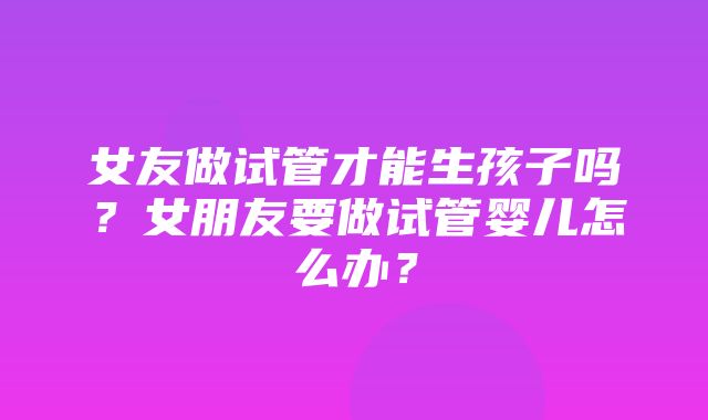 女友做试管才能生孩子吗？女朋友要做试管婴儿怎么办？