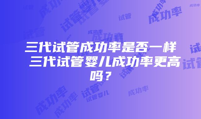 三代试管成功率是否一样 三代试管婴儿成功率更高吗？