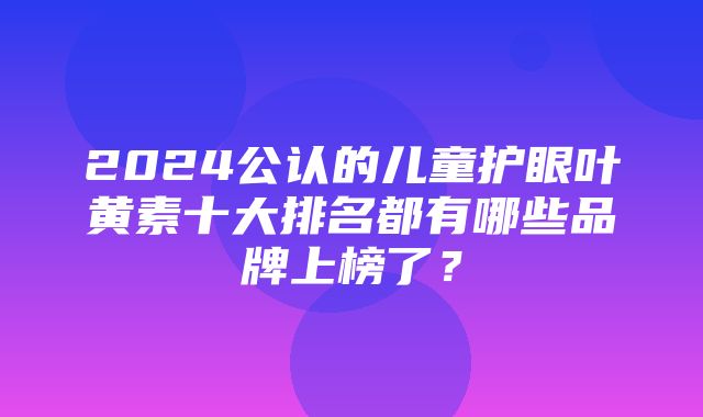 2024公认的儿童护眼叶黄素十大排名都有哪些品牌上榜了？