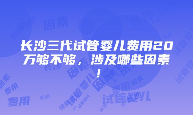 长沙三代试管婴儿费用20万够不够，涉及哪些因素！