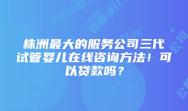 株洲最大的服务公司三代试管婴儿在线咨询方法！可以贷款吗？