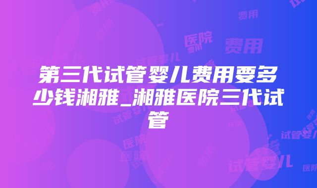 第三代试管婴儿费用要多少钱湘雅_湘雅医院三代试管