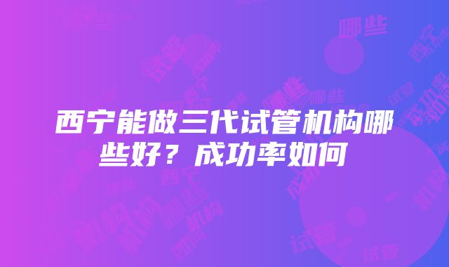 西宁能做三代试管机构哪些好？成功率如何