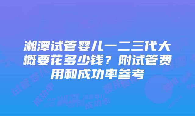 湘潭试管婴儿一二三代大概要花多少钱？附试管费用和成功率参考