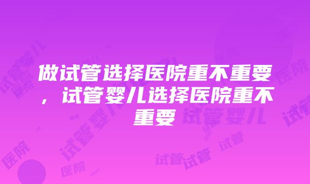 做试管选择医院重不重要，试管婴儿选择医院重不重要