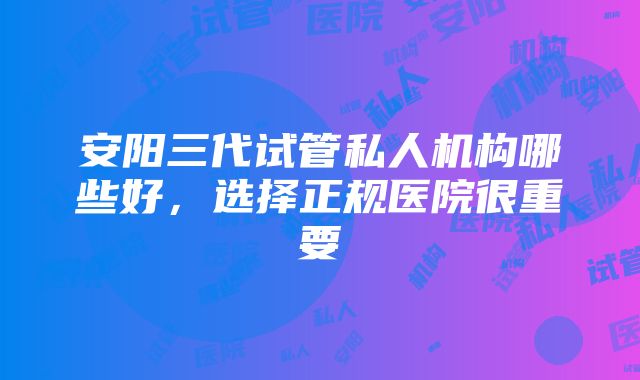 安阳三代试管私人机构哪些好，选择正规医院很重要