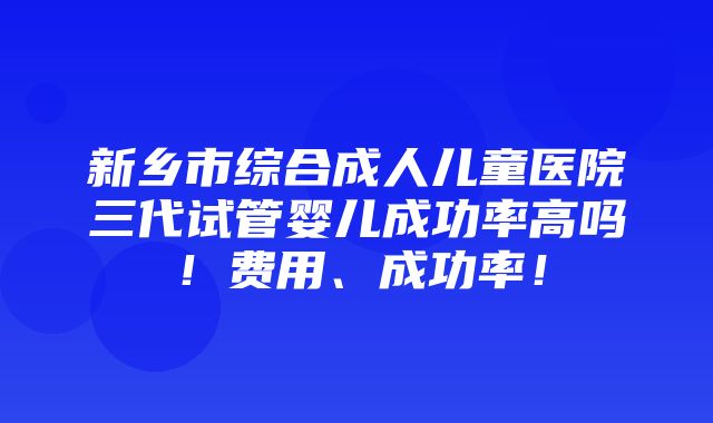 新乡市综合成人儿童医院三代试管婴儿成功率高吗！费用、成功率！