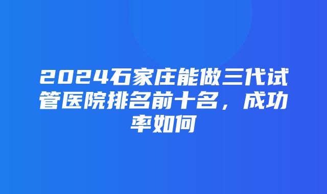 2024石家庄能做三代试管医院排名前十名，成功率如何