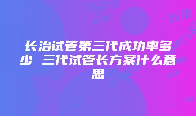 长治试管第三代成功率多少 三代试管长方案什么意思