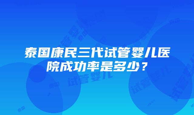 泰国康民三代试管婴儿医院成功率是多少？