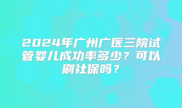 2024年广州广医三院试管婴儿成功率多少？可以刷社保吗？