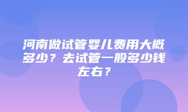 河南做试管婴儿费用大概多少？去试管一般多少钱左右？