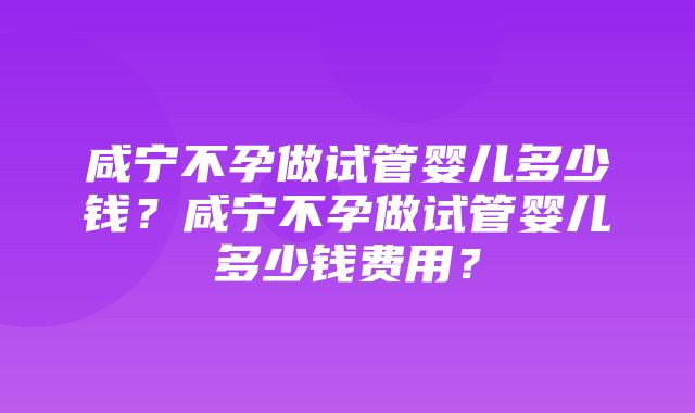 咸宁不孕做试管婴儿多少钱？咸宁不孕做试管婴儿多少钱费用？