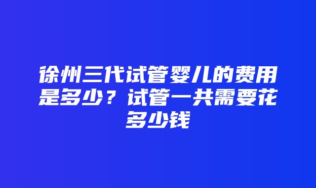 徐州三代试管婴儿的费用是多少？试管一共需要花多少钱