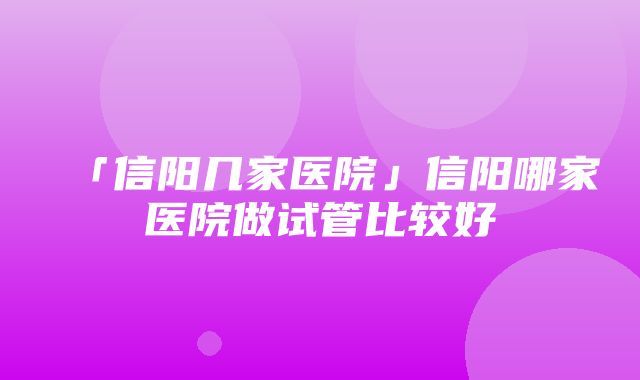 「信阳几家医院」信阳哪家医院做试管比较好