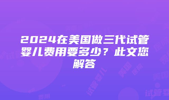 2024在美国做三代试管婴儿费用要多少？此文您解答