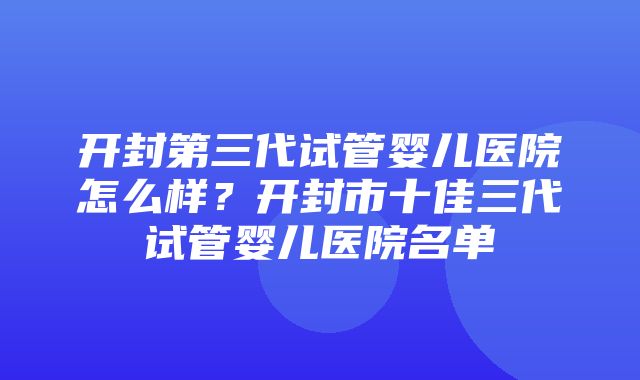 开封第三代试管婴儿医院怎么样？开封市十佳三代试管婴儿医院名单