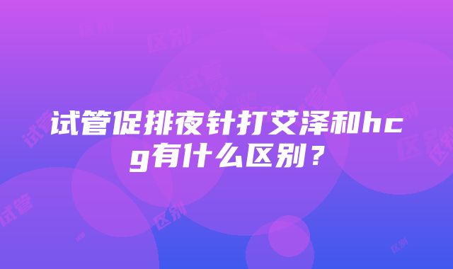 试管促排夜针打艾泽和hcg有什么区别？