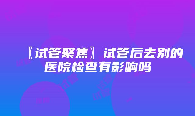 〖试管聚焦〗试管后去别的医院检查有影响吗