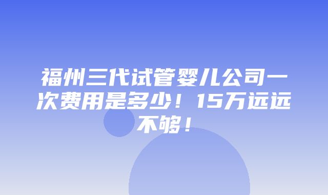 福州三代试管婴儿公司一次费用是多少！15万远远不够！